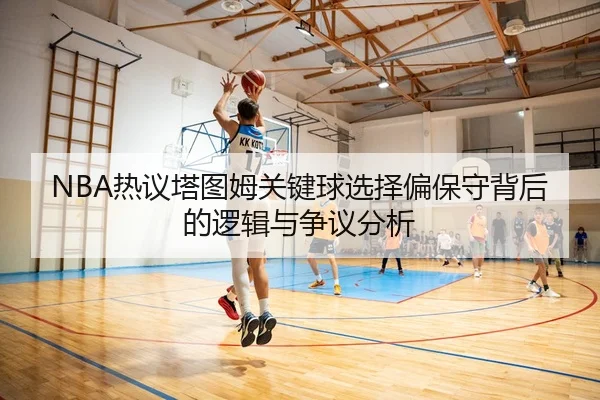 NBA热议塔图姆关键球选择偏保守背后的逻辑与争议分析