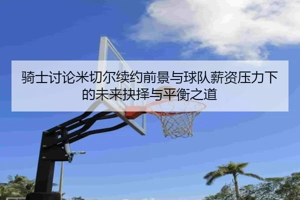 骑士讨论米切尔续约前景与球队薪资压力下的未来抉择与平衡之道